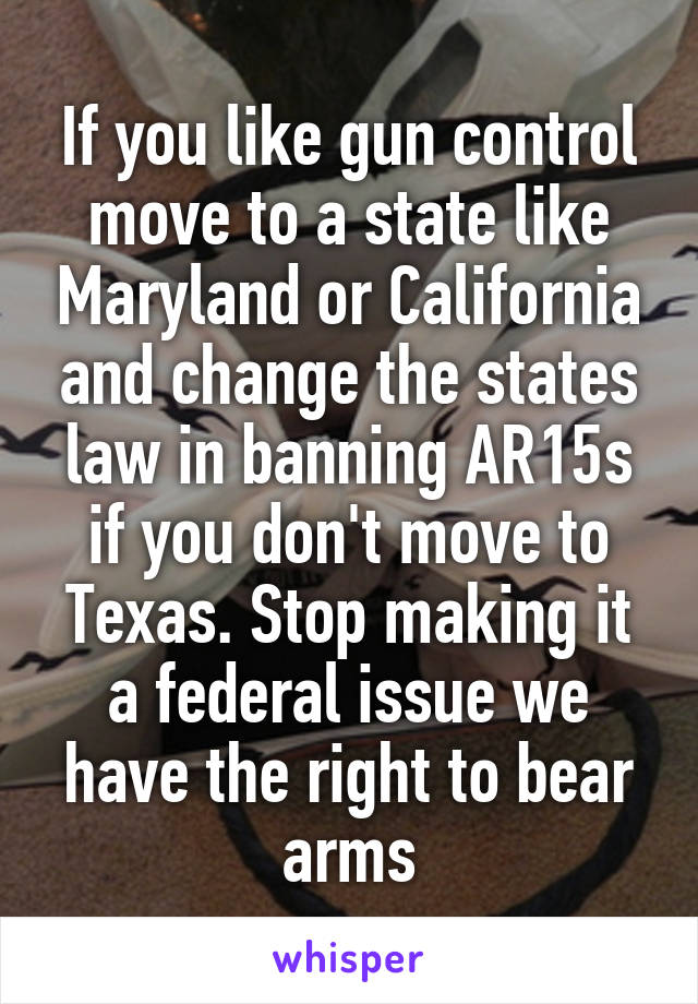 If you like gun control move to a state like Maryland or California and change the states law in banning AR15s if you don't move to Texas. Stop making it a federal issue we have the right to bear arms