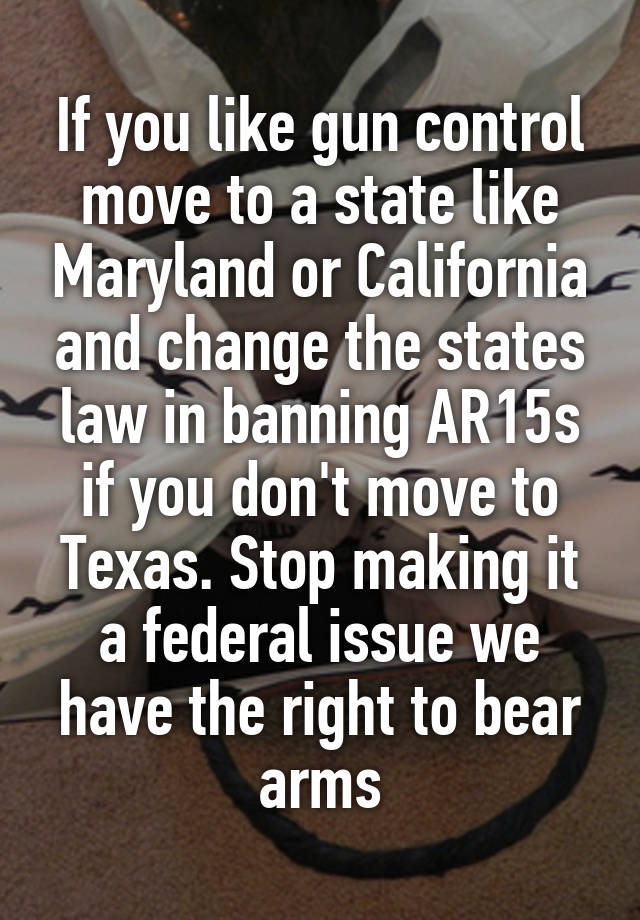 If you like gun control move to a state like Maryland or California and change the states law in banning AR15s if you don't move to Texas. Stop making it a federal issue we have the right to bear arms