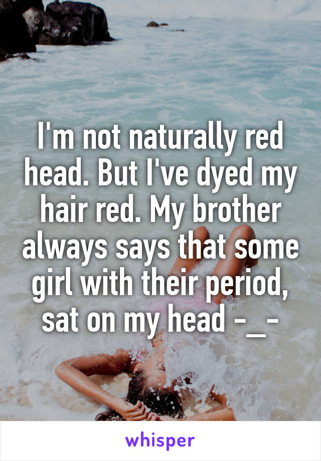 I'm not naturally red head. But I've dyed my hair red. My brother always says that some girl with their period, sat on my head -_-