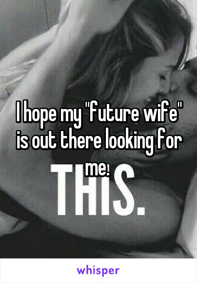 I hope my "future wife" is out there looking for me. 