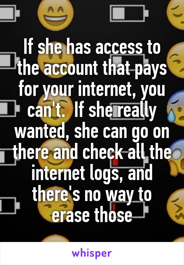 If she has access to the account that pays for your internet, you can't.  If she really wanted, she can go on there and check all the internet logs, and there's no way to erase those