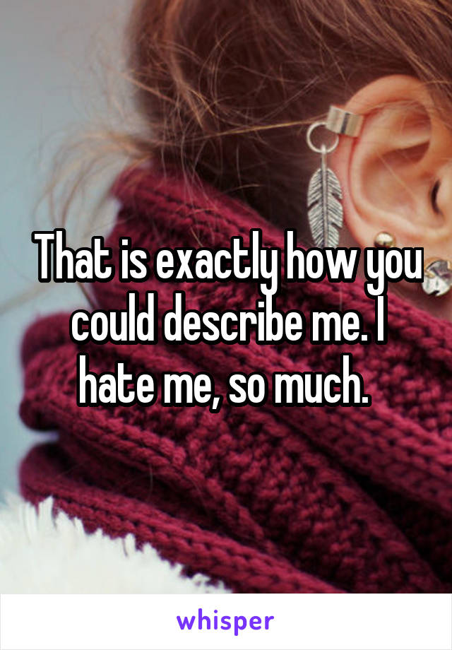 That is exactly how you could describe me. I hate me, so much. 