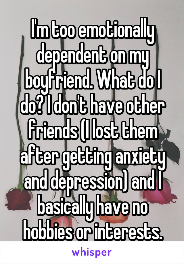 I'm too emotionally dependent on my boyfriend. What do I do? I don't have other friends (I lost them after getting anxiety and depression) and I basically have no hobbies or interests.