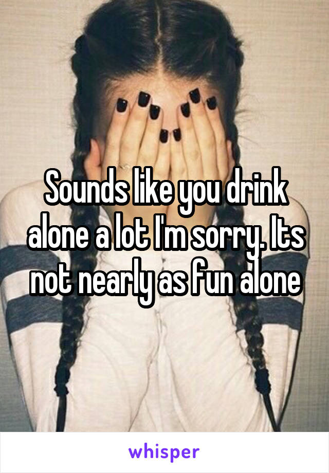Sounds like you drink alone a lot I'm sorry. Its not nearly as fun alone