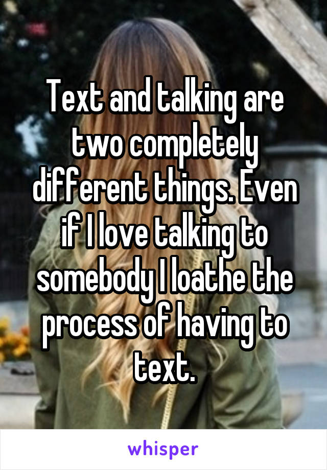 Text and talking are two completely different things. Even if I love talking to somebody I loathe the process of having to text.