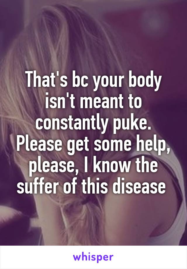 That's bc your body isn't meant to constantly puke. Please get some help, please, I know the suffer of this disease 