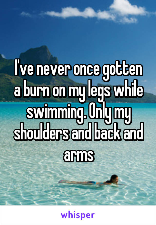 I've never once gotten a burn on my legs while swimming. Only my shoulders and back and arms