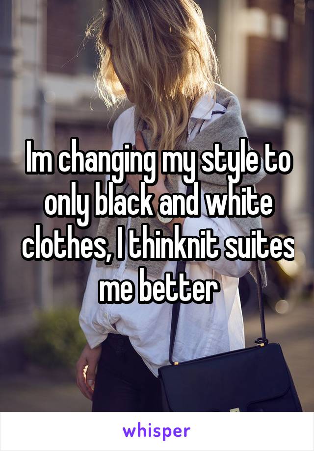 Im changing my style to only black and white clothes, I thinknit suites me better