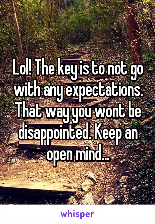 Lol! The key is to not go with any expectations. That way you wont be disappointed. Keep an open mind...