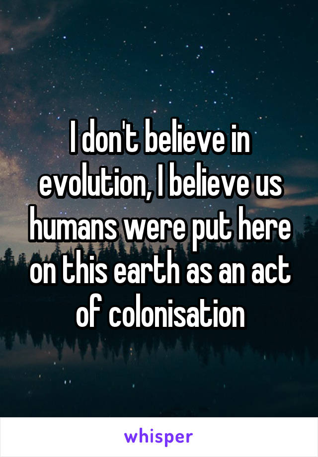 I don't believe in evolution, I believe us humans were put here on this earth as an act of colonisation