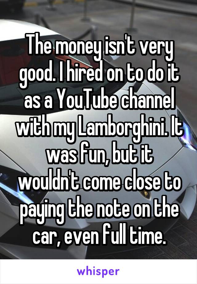 The money isn't very good. I hired on to do it as a YouTube channel with my Lamborghini. It was fun, but it wouldn't come close to paying the note on the car, even full time.