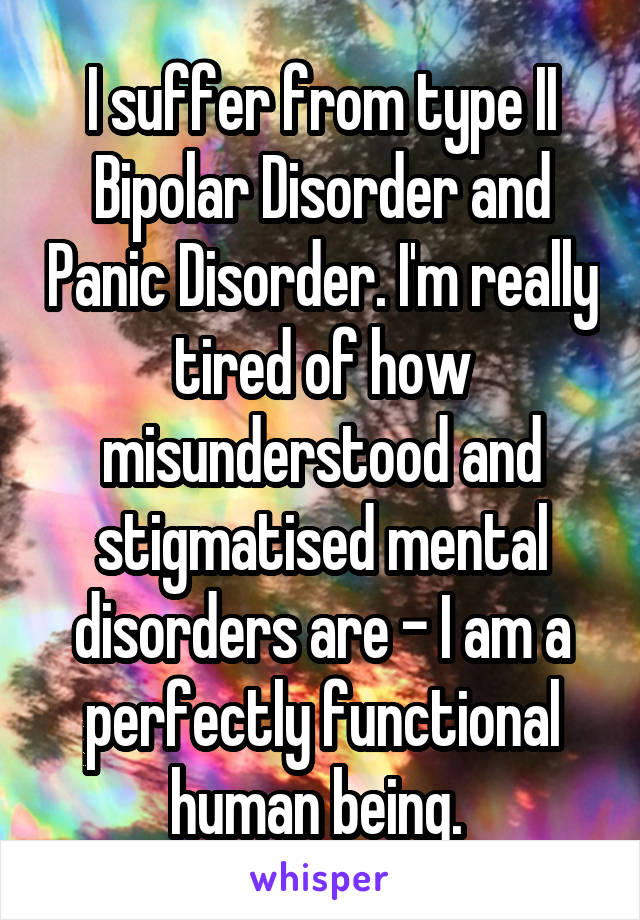 I suffer from type II Bipolar Disorder and Panic Disorder. I'm really tired of how misunderstood and stigmatised mental disorders are - I am a perfectly functional human being. 