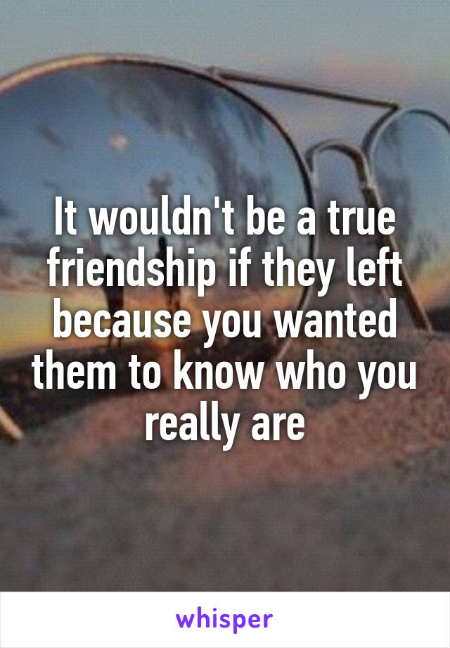 It wouldn't be a true friendship if they left because you wanted them to know who you really are