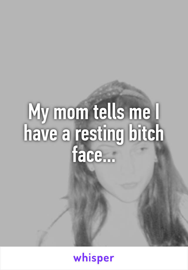 My mom tells me I have a resting bitch face...