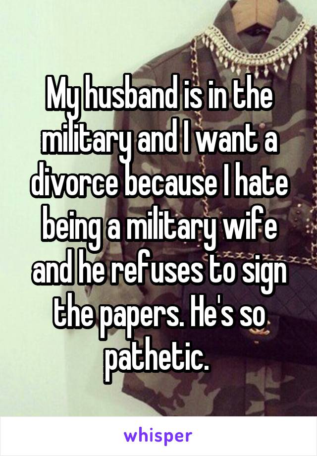 My husband is in the military and I want a divorce because I hate being a military wife and he refuses to sign the papers. He's so pathetic. 