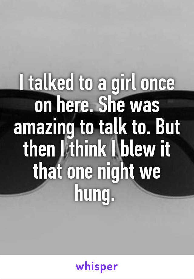 I talked to a girl once on here. She was amazing to talk to. But then I think I blew it that one night we hung. 