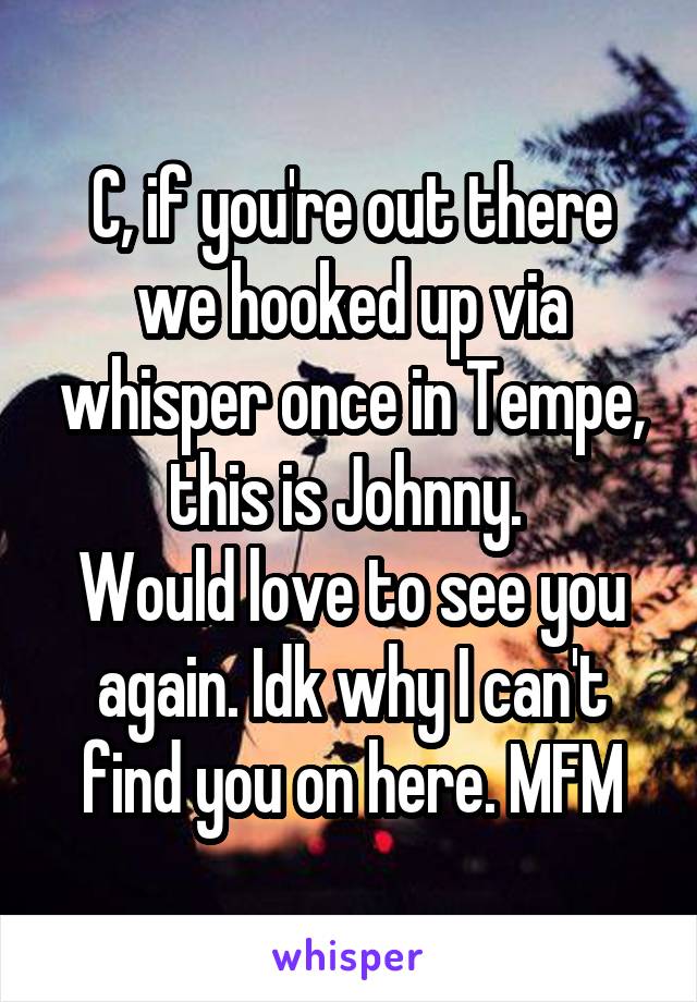 C, if you're out there we hooked up via whisper once in Tempe, this is Johnny. 
Would love to see you again. Idk why I can't find you on here. MFM