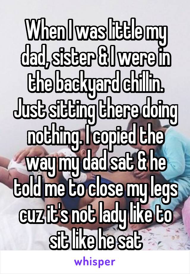 When I was little my dad, sister & I were in the backyard chillin. Just sitting there doing nothing. I copied the way my dad sat & he told me to close my legs cuz it's not lady like to sit like he sat