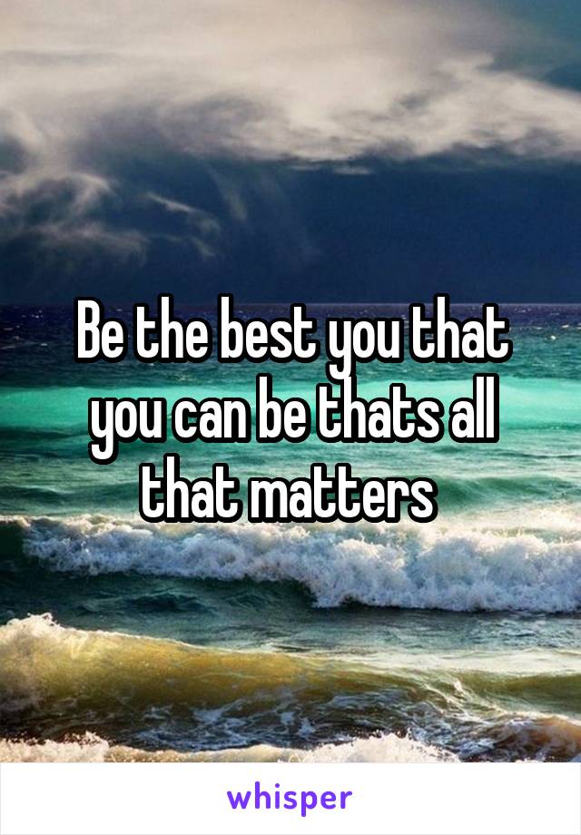 Be the best you that you can be thats all that matters 