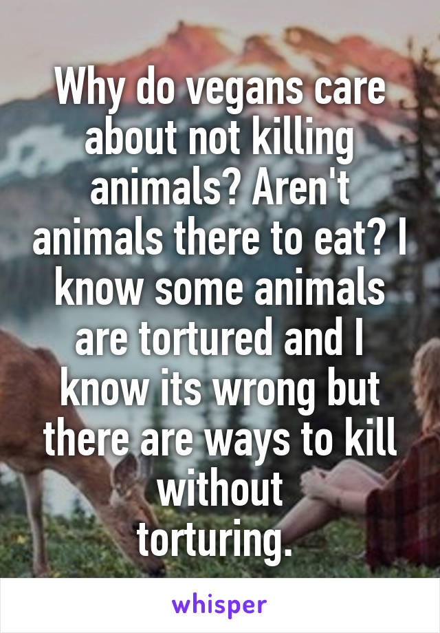 Why do vegans care about not killing animals? Aren't animals there to eat? I know some animals are tortured and I know its wrong but there are ways to kill without
torturing. 