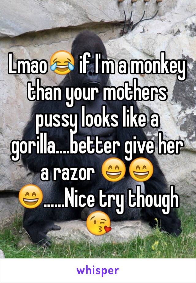 Lmao😂 if I'm a monkey than your mothers pussy looks like a gorilla....better give her a razor 😄😄😄......Nice try though 😘