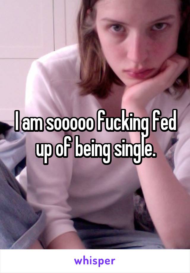 I am sooooo fucking fed up of being single.