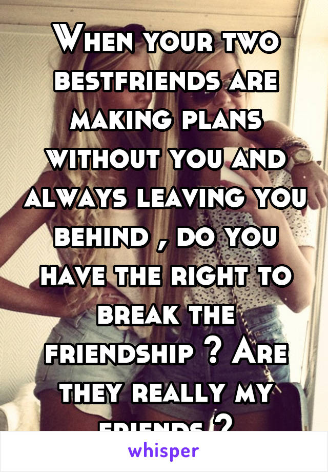 When your two bestfriends are making plans without you and always leaving you behind , do you have the right to break the friendship ? Are they really my friends ?