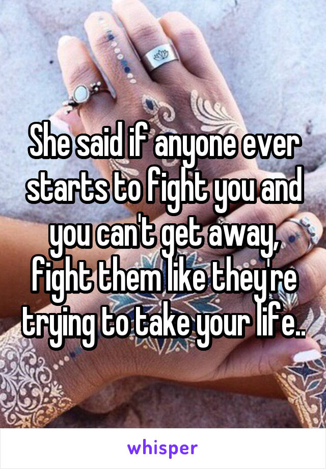 She said if anyone ever starts to fight you and you can't get away, fight them like they're trying to take your life..