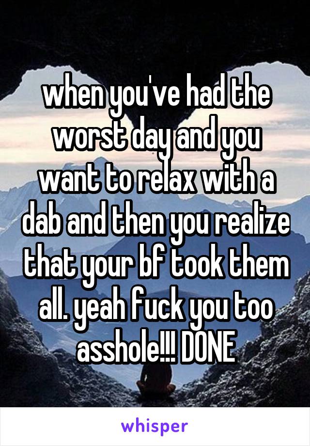 when you've had the worst day and you want to relax with a dab and then you realize that your bf took them all. yeah fuck you too asshole!!! DONE