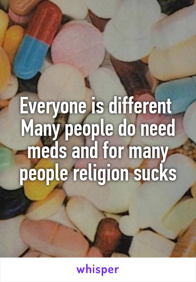 Everyone is different 
Many people do need meds and for many people religion sucks