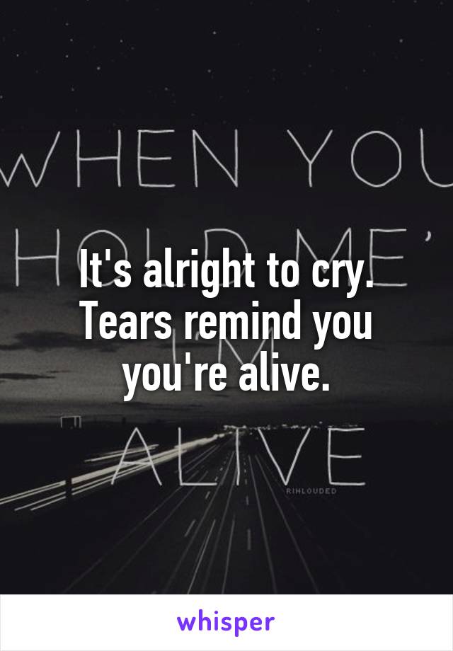 It's alright to cry.
Tears remind you you're alive.