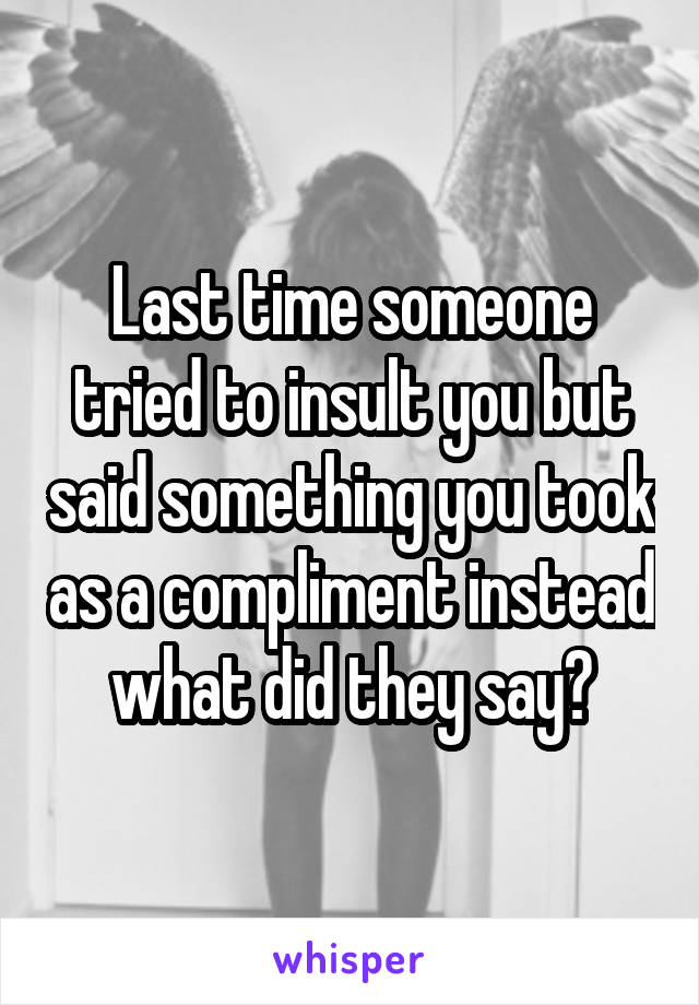 Last time someone tried to insult you but said something you took as a compliment instead what did they say?