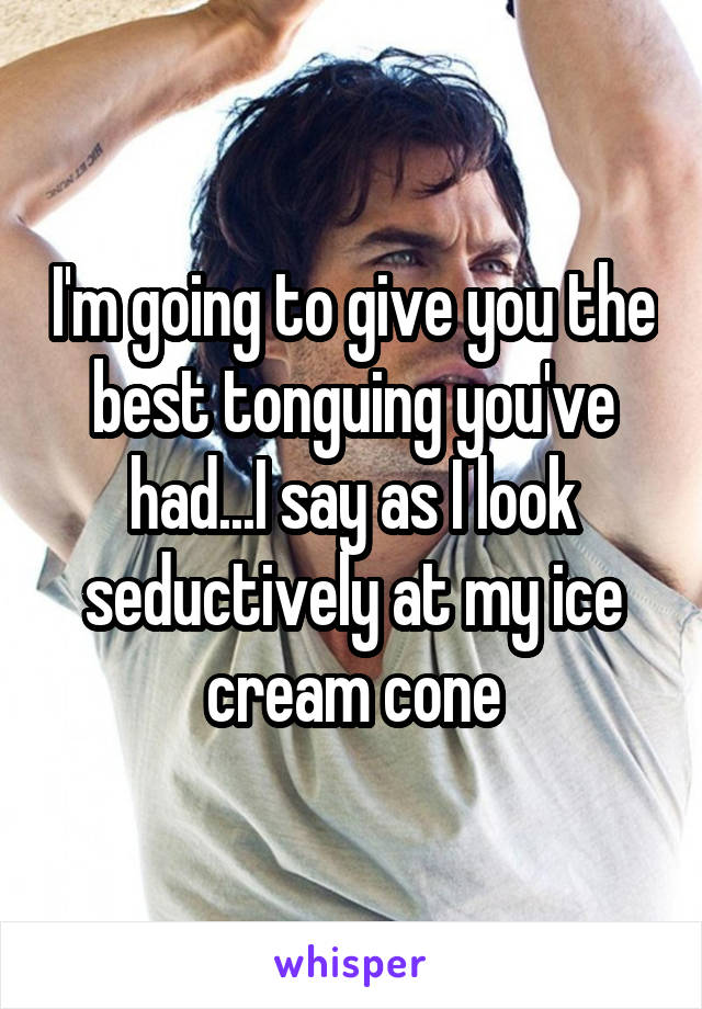 I'm going to give you the best tonguing you've had...I say as I look seductively at my ice cream cone