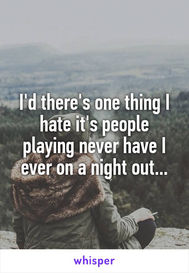 I'd there's one thing I hate it's people playing never have I ever on a night out...