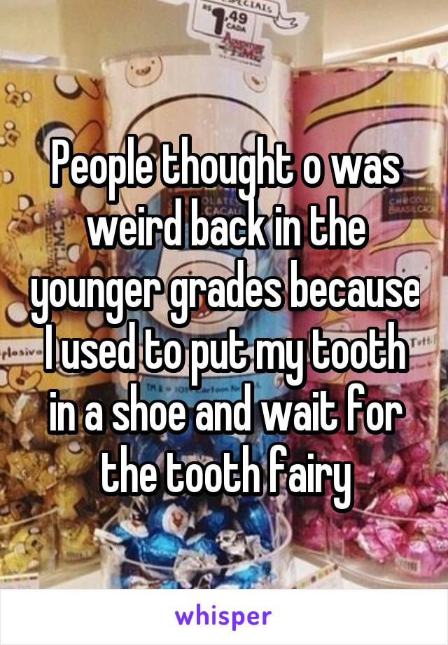 People thought o was weird back in the younger grades because I used to put my tooth in a shoe and wait for the tooth fairy