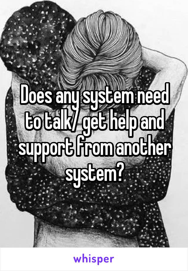 Does any system need to talk/ get help and support from another system?