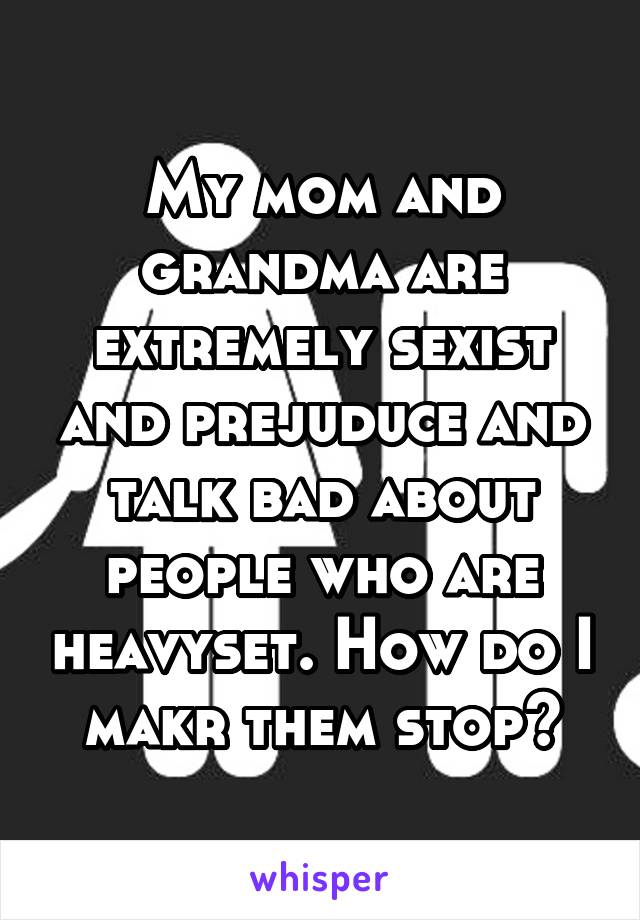 My mom and grandma are extremely sexist and prejuduce and talk bad about people who are heavyset. How do I makr them stop?