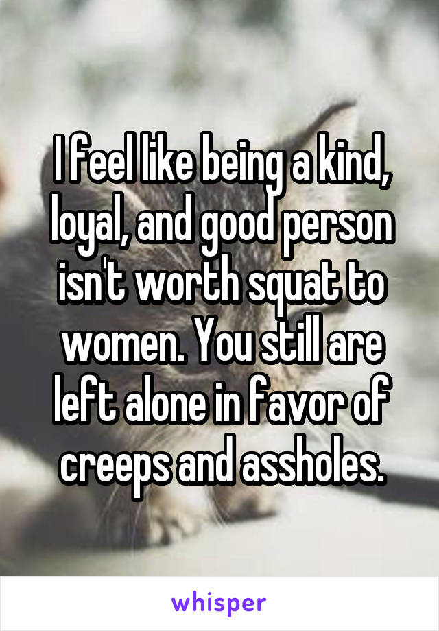 I feel like being a kind, loyal, and good person isn't worth squat to women. You still are left alone in favor of creeps and assholes.