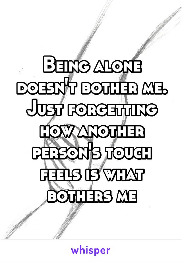 Being alone doesn't bother me. Just forgetting how another person's touch feels is what bothers me