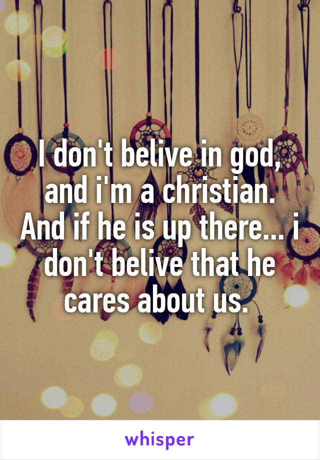 I don't belive in god, and i'm a christian. And if he is up there... i don't belive that he cares about us. 