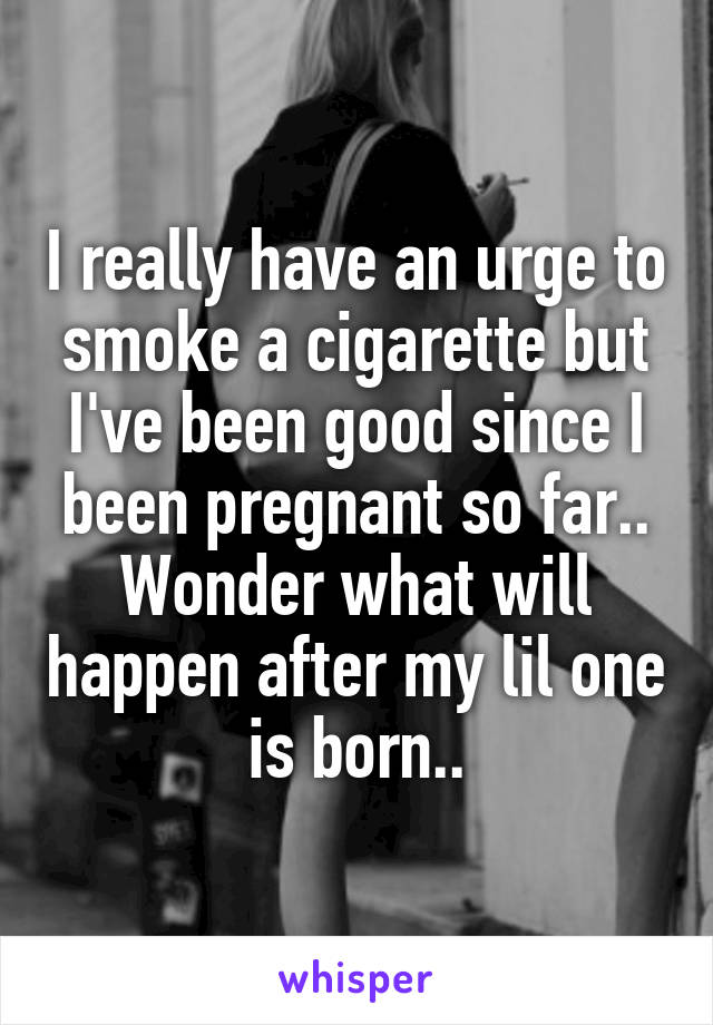 I really have an urge to smoke a cigarette but I've been good since I been pregnant so far.. Wonder what will happen after my lil one is born..