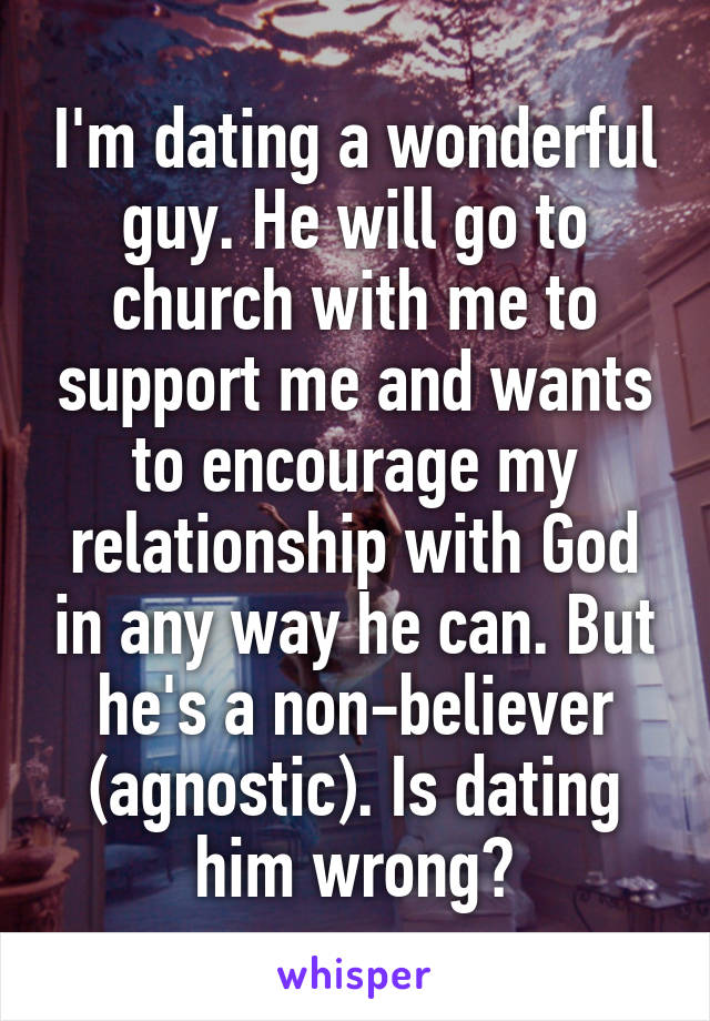 I'm dating a wonderful guy. He will go to church with me to support me and wants to encourage my relationship with God in any way he can. But he's a non-believer (agnostic). Is dating him wrong?