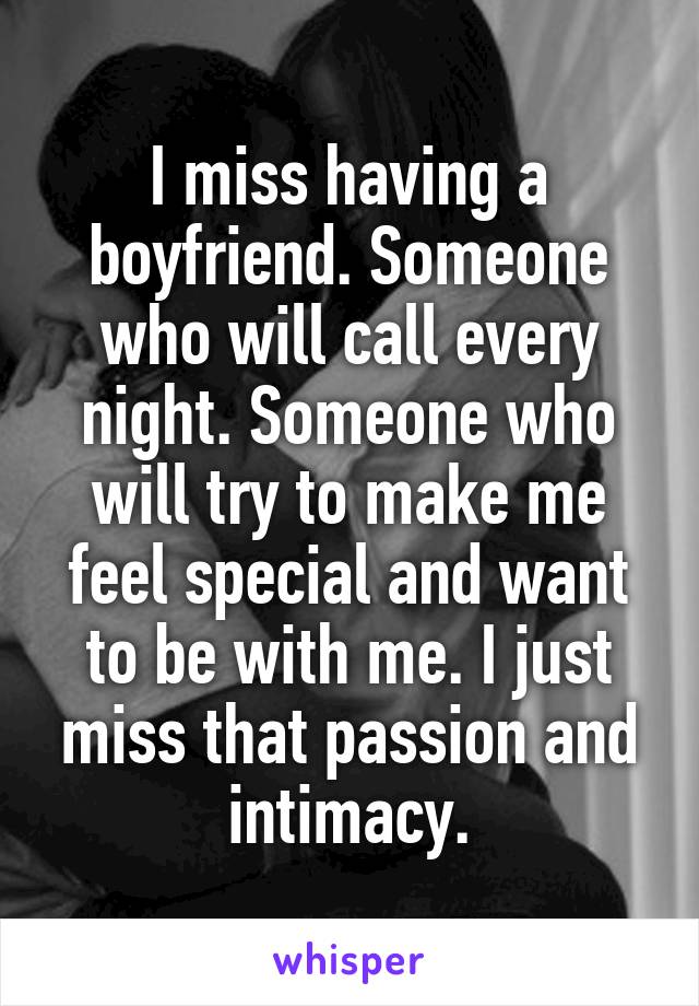 I miss having a boyfriend. Someone who will call every night. Someone who will try to make me feel special and want to be with me. I just miss that passion and intimacy.