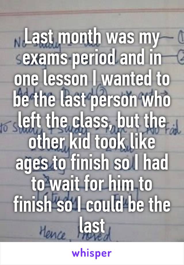 Last month was my exams period and in one lesson I wanted to be the last person who left the class, but the other kid took like ages to finish so I had to wait for him to finish so I could be the last