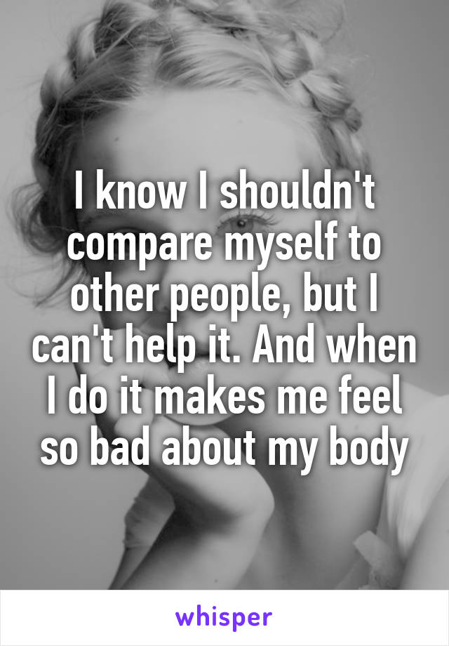 I know I shouldn't compare myself to other people, but I can't help it. And when I do it makes me feel so bad about my body