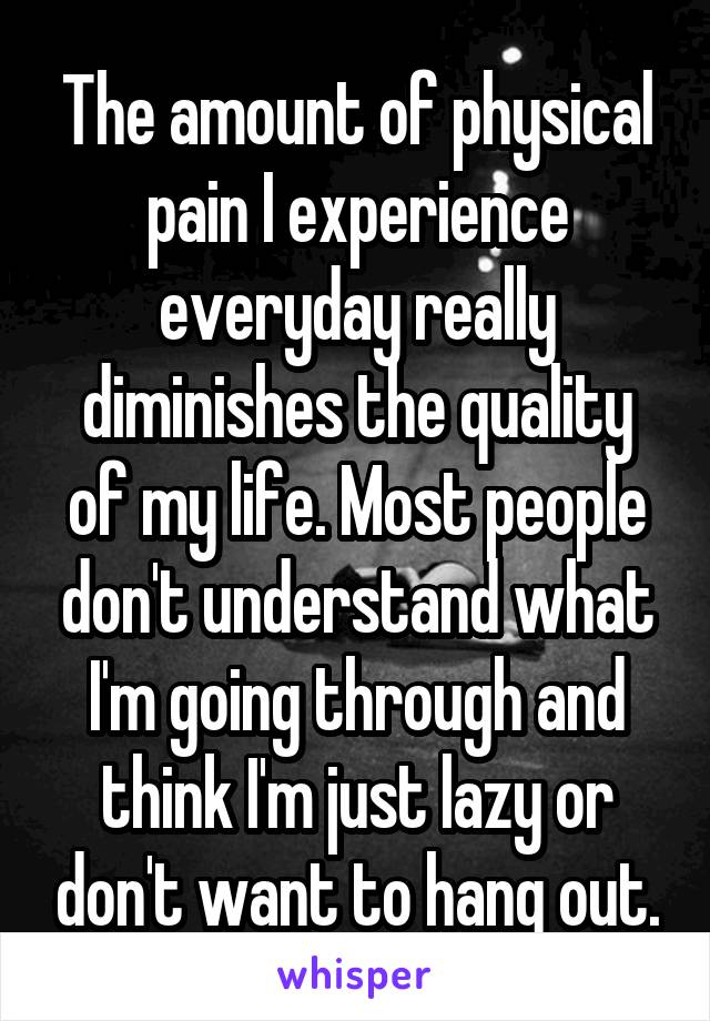 The amount of physical pain I experience everyday really diminishes the quality of my life. Most people don't understand what I'm going through and think I'm just lazy or don't want to hang out.