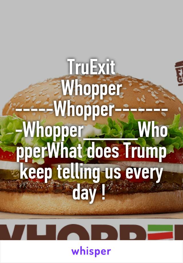 TruExit
Whopper -----Whopper--------Whopper_____WhopperWhat does Trump keep telling us every day ! 