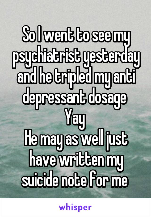 So I went to see my psychiatrist yesterday and he tripled my anti depressant dosage 
Yay 
He may as well just have written my suicide note for me 