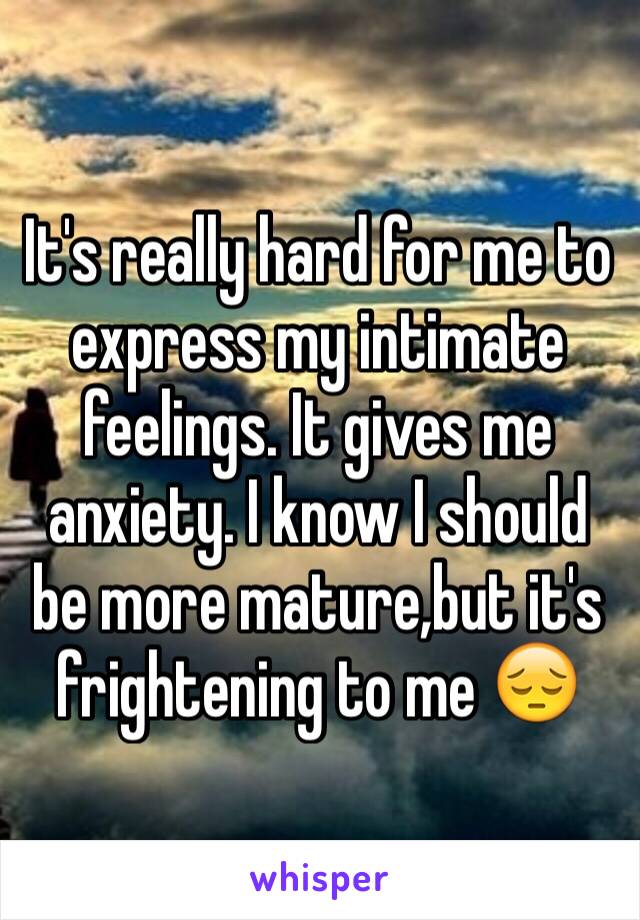 It's really hard for me to express my intimate feelings. It gives me anxiety. I know I should be more mature,but it's frightening to me 😔