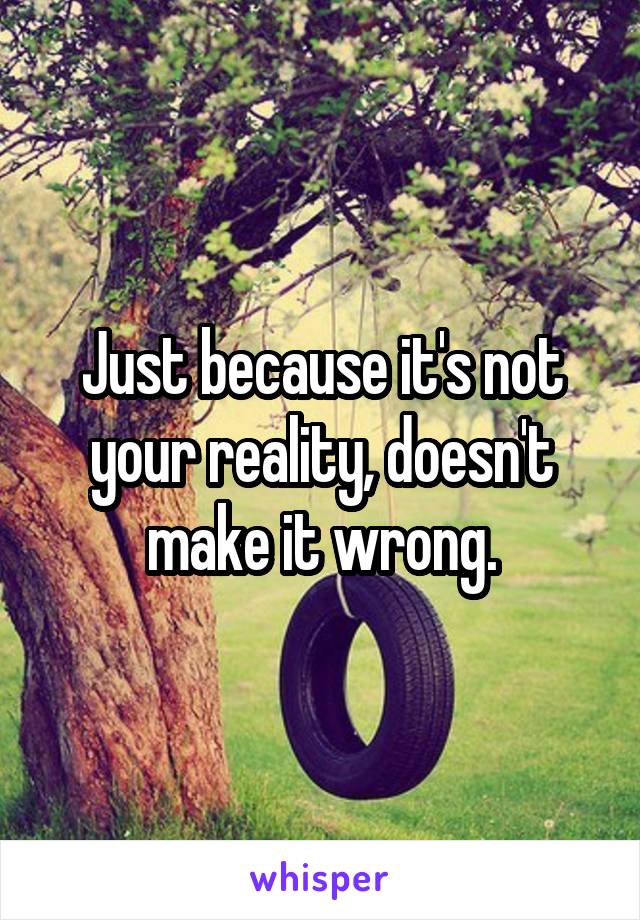 Just because it's not your reality, doesn't make it wrong.